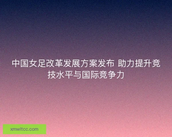 中国女足改革发展方案发布 助力提升竞技水平与国际竞争力