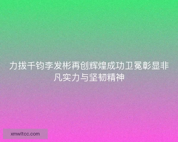 力拔千钧李发彬再创辉煌成功卫冕彰显非凡实力与坚韧精神