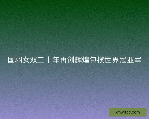 国羽女双二十年再创辉煌包揽世界冠亚军