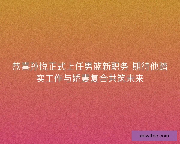 恭喜孙悦正式上任男篮新职务 期待他踏实工作与娇妻复合共筑未来