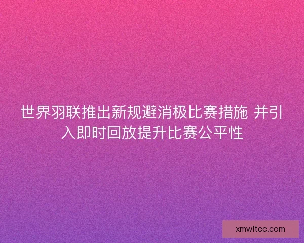 世界羽联推出新规避消极比赛措施 并引入即时回放提升比赛公平性
