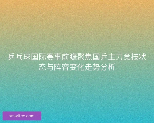 乒乓球国际赛事前瞻聚焦国乒主力竞技状态与阵容变化走势分析
