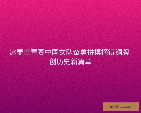 冰壶世青赛中国女队奋勇拼搏摘得铜牌 创历史新篇章