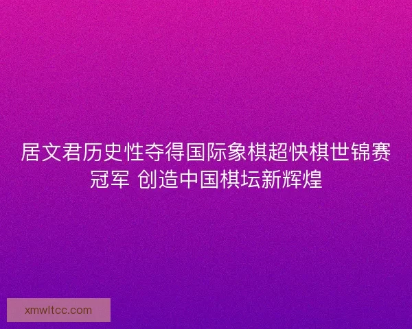 居文君历史性夺得国际象棋超快棋世锦赛冠军 创造中国棋坛新辉煌