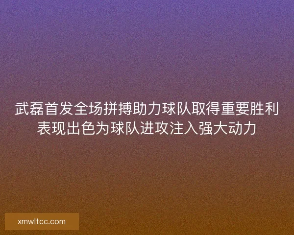 武磊首发全场拼搏助力球队取得重要胜利表现出色为球队进攻注入强大动力