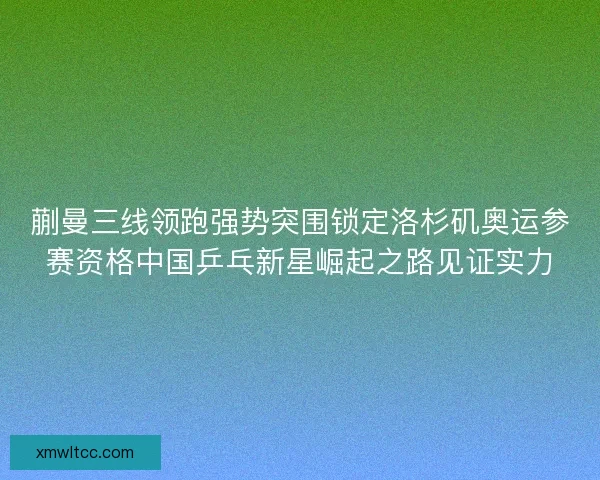 蒯曼三线领跑强势突围锁定洛杉矶奥运参赛资格中国乒乓新星崛起之路见证实力 蒯曼三线领跑强势突围锁定洛杉矶奥运参赛资格中国乒乓新星崛起之路见证实力