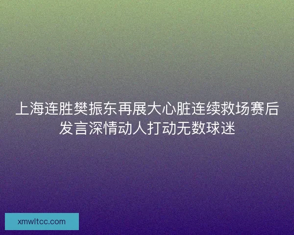 上海连胜樊振东再展大心脏连续救场赛后发言深情动人打动无数球迷