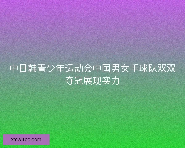 中日韩青少年运动会中国男女手球队双双夺冠展现实力