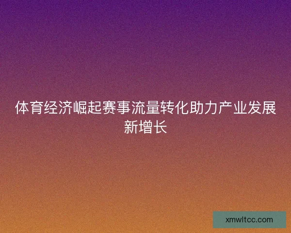 体育经济崛起赛事流量转化助力产业发展新增长 体育经济崛起赛事流量转化助力产业发展新增长