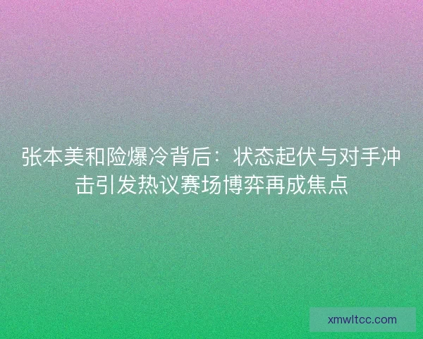 张本美和险爆冷背后：状态起伏与对手冲击引发热议赛场博弈再成焦点