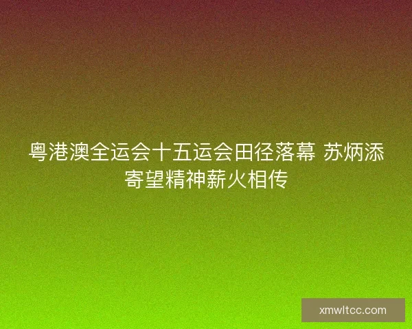 粤港澳全运会十五运会田径落幕 苏炳添寄望精神薪火相传