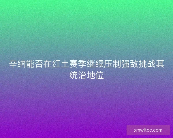 辛纳能否在红土赛季继续压制强敌挑战其统治地位
