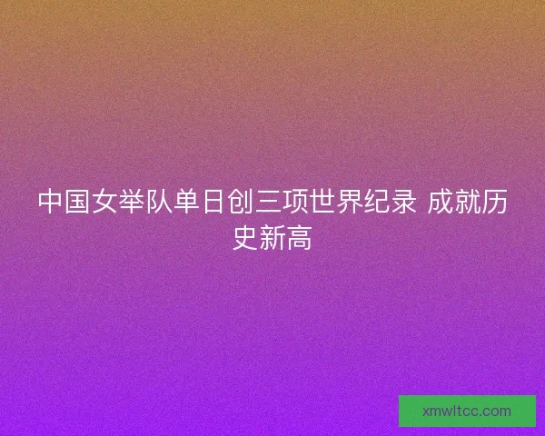 中国女举队单日创三项世界纪录 成就历史新高 中国女举队单日创三项世界纪录 成就历史新高