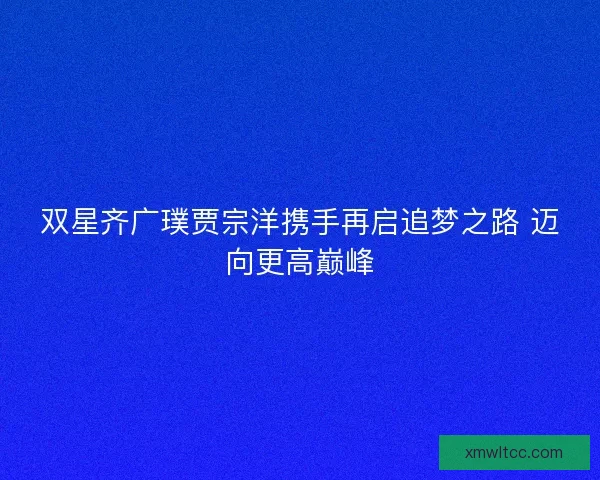 双星齐广璞贾宗洋携手再启追梦之路 迈向更高巅峰 双星齐广璞贾宗洋携手再启追梦之路 迈向更高巅峰