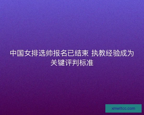 中国女排选帅报名已结束 执教经验成为关键评判标准 中国女排选帅报名已结束 执教经验成为关键评判标准
