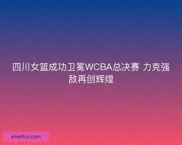 四川女篮成功卫冕WCBA总决赛 力克强敌再创辉煌 四川女篮成功卫冕WCBA总决赛 力克强敌再创辉煌