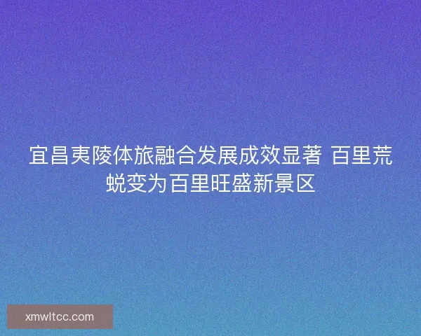 宜昌夷陵体旅融合发展成效显著 百里荒蜕变为百里旺盛新景区