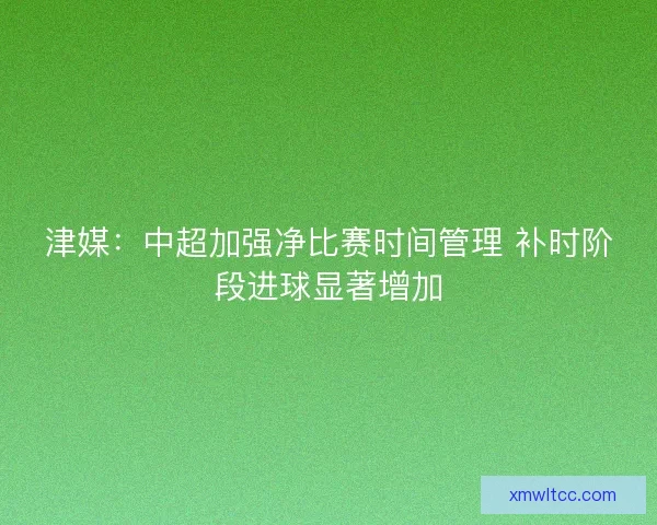 津媒:中超加强净比赛时间管理 补时阶段进球显著增加 津媒:中超加强净比赛时间管理 补时阶段进球显著增加