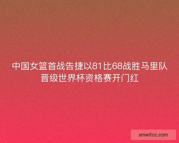 中国女篮首战告捷以81比68战胜马里队晋级世界杯资格赛开门红