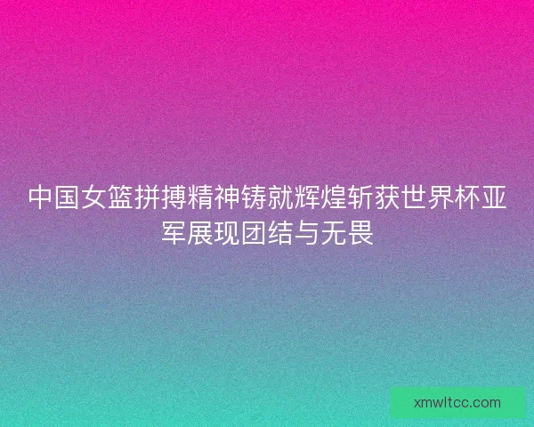 中国女篮拼搏精神铸就辉煌斩获世界杯亚军展现团结与无畏 中国女篮拼搏精神铸就辉煌斩获世界杯亚军展现团结与无畏
