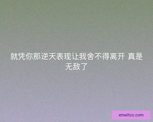 就凭你那逆天表现让我舍不得离开 真是无敌了 就凭你那逆天表现让我舍不得离开 真是无敌了